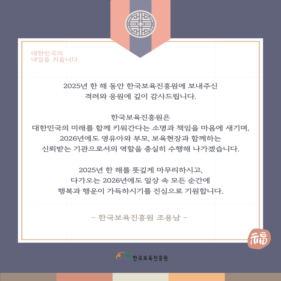 대한민국의 내일을 키웁니다.

2025년 한 해 동안 한국보육진흥원에 보내주신
격려와 응원에 깊이 감사드립니다.

한국보육진흐우언은
대한민국의 미래를 함께 키워간다는 소명과 책임을 마음에 새기며,
2026년에도 영유아와 부모, 보육현장과 함께하는
신뢰받는 기관으로서의 역할을 충실히 수행해 나가겠습니다.

2025년 한 해를 뜻깊게 마무리하시고,
다가오는 2026년에도 일상 속 모든 순간에 
행복과 행운이 가득하시기를 진심으로 기원합니다.

-한국보육진흥원 조용남-

KCPI 한국보육진흥원